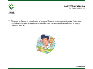 LA EXPERIMENTACIÓN
EL EXPERIMENTO

•

Situación en la que el investigador provoca el fenómeno que desea observar, bajo unas
condiciones de control previamente establecidas, para poder observarlo con la mayor
precisión posible.

 