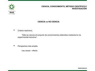 CIENCIA, CONOCIMIENTO, MÉTODO CIENTÍFICO E
INVESTIGACIÓN

CIENCIA vs NO CIENCIA

•

Criterio restrictivo.
“Sólo es ciencia el conjunto de conocimientos obtenidos mediante la vía
experimental inductiva”.

•

Perspectiva más amplia.
Ley causa – efecto.

 