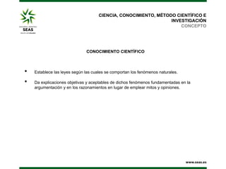 CIENCIA, CONOCIMIENTO, MÉTODO CIENTÍFICO E
INVESTIGACIÓN
CONCEPTO

CONOCIMIENTO CIENTÍFICO

•
•

Establece las leyes según las cuales se comportan los fenómenos naturales.
Da explicaciones objetivas y aceptables de dichos fenómenos fundamentadas en la
argumentación y en los razonamientos en lugar de emplear mitos y opiniones.

 