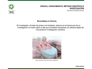 CIENCIA, CONOCIMIENTO, MÉTODO CIENTÍFICO E
INVESTIGACIÓN
CARACTERÍSTICAS

Serendipity en Ciencia.
El investigador, al tratar de probar una hipótesis, observa en el transcurso de su
investigación un hecho ajeno a ella que considera importante y lo declara objeto de
una posterior investigación científica.

Imagen: Agrupación Astronómica Jerezana “Magallanes”

 