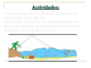 Actividades:Actividades:
Pescamos un pez de 20 N con una caña de
pescar que mide 320 cm.
Si la mano sujeta la caña a una distancia de
80 cm de su extremo, calcula la Fuerza con la
que tiene que tirar dicha mano.
 