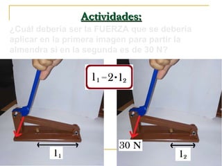 Actividades:Actividades:
¿Cuál debería ser la FUERZA que se debería
aplicar en la primera imagen para partir la
almendra si en la segunda es de 30 N?
 