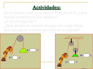Actividades:Actividades:
En el primer caso si la fuerza R es de 20 N, ¿qué
fuerza tendríamos que aplicar?
¿Y en el segundo?
¿Qué distancia recorre el peso por cada 10cm
que recoge el hombre que tira de la cuerda?
 