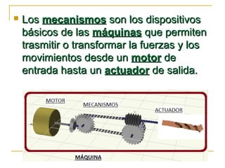  LosLos mecanismosmecanismos son los dispositivosson los dispositivos
básicos de lasbásicos de las máquinasmáquinas que permitenque permiten
trasmitir o transformar la fuerzas y lostrasmitir o transformar la fuerzas y los
movimientos desde unmovimientos desde un motormotor dede
entrada hasta unentrada hasta un actuadoractuador de salida.de salida.
 