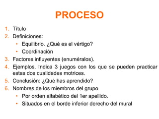 PROCESO
1. Título
2. Definiciones:
• Equilibrio. ¿Qué es el vértigo?
• Coordinación
3. Factores influyentes (enuméralos).
4. Ejemplos. Indica 3 juegos con los que se pueden practicar
estas dos cualidades motrices.
5. Conclusión: ¿Qué has aprendido?
6. Nombres de los miembros del grupo
• Por orden alfabético del 1er apellido.
• Situados en el borde inferior derecho del mural
 