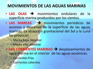 MOVIMIENTOS DE LAS AGUAS MARINAS
• LAS OLAS  movimientos ondulares de la
superficie marina producidos por los vientos.
• LAS MAREAS  movimientos periódicos de
ascenso y descenso de la superficie de las aguas
marinas. La atracción gravitacional del Sol y la Luna
las provocan.
– Marea baja: bajamar.
– Marea alta: pleamar.
• LAS CORRIENTES MARINAS  desplazamientos de
agua marina en el interior de las aguas oceánicas.
– Corrientes frías
– Corrientes calientes
 