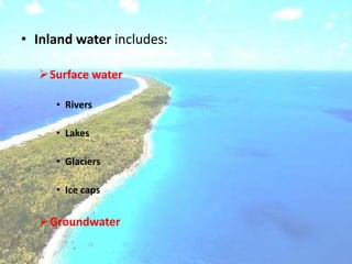 • Inland water includes:
Surface water
• Rivers
• Lakes
• Glaciers
• Ice caps
Groundwater
 