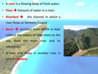 • A river is a flowing body of fresh water.
• Flow  Amount of water in a river:
• Riverbed  the channel in which a
river flows or formerly flowed.
• Basin  territory from which a river
collects the waters to take them to the
sea. Both the main river and its
tributaries.
• A river that flows in another river is
called tributary.
 