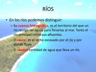 RÍOS
• En los ríos podemos distinguir:
– Su cuenca hidrográfica, es el territorio del que un
río recoge las aguas para llevarlas al mar. Tanto el
río principal como sus afluentes.
– El cauce: es el lecho excavado por el río y por
donde fluye.
– El caudal: cantidad de agua que lleva un río.
 