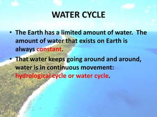 WATER CYCLE
• The Earth has a limited amount of water. The
amount of water that exists on Earth is
always constant.
• That water keeps going around and around,
water is in continuous movement:
hydrological cycle or water cycle.
 