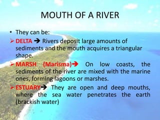 MOUTH OF A RIVER
• They can be:
DELTA  Rivers deposit large amounts of
sediments and the mouth acquires a triangular
shape.
MARSH (Marisma) On low coasts, the
sediments of the river are mixed with the marine
ones, forming lagoons or marshes.
ESTUARY They are open and deep mouths,
where the sea water penetrates the earth
(brackish water)
 