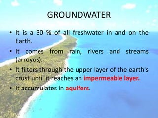 GROUNDWATER
• It is a 30 % of all freshwater in and on the
Earth.
• It comes from rain, rivers and streams
(arroyos).
• It filters through the upper layer of the earth's
crust until it reaches an impermeable layer.
• It accumulates in aquifers.
 