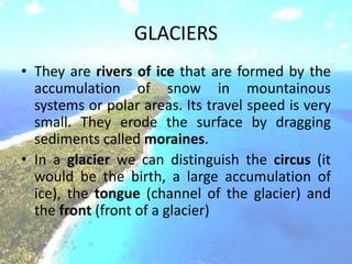 GLACIERS
• They are rivers of ice that are formed by the
accumulation of snow in mountainous
systems or polar areas. Its travel speed is very
small. They erode the surface by dragging
sediments called moraines.
• In a glacier we can distinguish the circus (it
would be the birth, a large accumulation of
ice), the tongue (channel of the glacier) and
the front (front of a glacier)
 