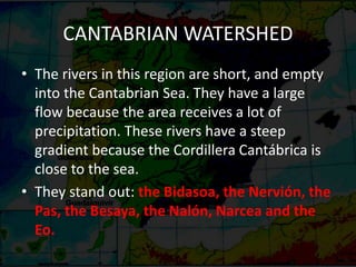 CANTABRIAN WATERSHED
• The rivers in this region are short, and empty
into the Cantabrian Sea. They have a large
flow because the area receives a lot of
precipitation. These rivers have a steep
gradient because the Cordillera Cantábrica is
close to the sea.
• They stand out: the Bidasoa, the Nervión, the
Pas, the Besaya, the Nalón, Narcea and the
Eo.
 