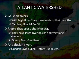 ATLANTIC WATERSHED
Galician rivers
With high flow. They form inlets in their mouths.
 Tambre, Ulla, Miño, Sil.
Rivers that cross the Meseta.
 They have large river basins and very long
courses.
 Duero, Tajo, Guadiana.
Andalusian rivers
Guadalquivir, Odiel, Tinto y Guadalete.
 