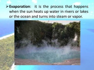 Evaporation: it is the process that happens
when the sun heats up water in rivers or lakes
or the ocean and turns into steam or vapor.
 