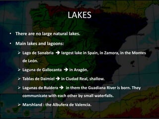 LAKES
• There are no large natural lakes.
• Main lakes and lagoons:
 Lago de Sanabria  largest lake in Spain, in Zamora, in the Montes
de León.
 Laguna de Gallocanta  in Aragón.
 Tablas de Daimiel  in Ciudad Real, shallow.
 Lagunas de Ruidera  in them the Guadiana River is born. They
communicate with each other by small waterfalls.
 Marshland : the Albufera de Valencia.
 