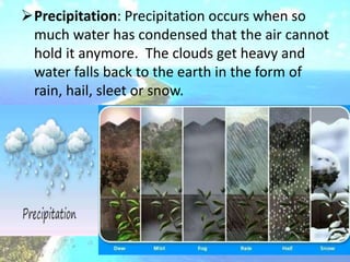 Precipitation: Precipitation occurs when so
much water has condensed that the air cannot
hold it anymore. The clouds get heavy and
water falls back to the earth in the form of
rain, hail, sleet or snow.
 