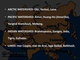 • ARCTIC WATERSHED: Obi, Yenisei, Lena.
• PACIFIC WATERSHED: Amur, Huang-Ho (Amarillo),
Yangtsé Kian(Azul), Mekong.
• INDIAN WATERSHED: Brahmaputra, Ganges, Indo,
Tigris, Eufrates.
• LAKES: mar Caspio, mar de Aral, lago Baikal, Balkhash.
 