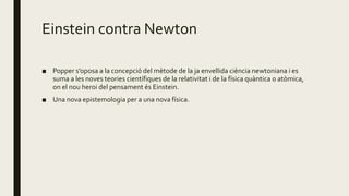 Einstein contra Newton
■ Popper s’oposa a la concepció del mètode de la ja envellida ciència newtoniana i es
suma a les noves teories científiques de la relativitat i de la física quàntica o atòmica,
on el nou heroi del pensament és Einstein.
■ Una nova epistemologia per a una nova física.
 