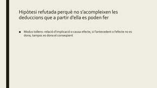 Hipòtesi refutada perquè no s’acompleixen les
deduccions que a partir d’ella es poden fer
■ Modus tollens: relació d’implicació o causa-efecte, si l’antecedent o l’efecte no es
dona, tampoc es dona el conseqüent
 