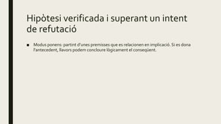 Hipòtesi verificada i superant un intent
de refutació
■ Modus ponens: partint d’unes premisses que es relacionen en implicació. Si es dona
l'antecedent, llavors podem concloure lògicament el conseqüent.
 