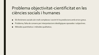Problema objectivitat-cientificitat en les
ciències socials i humanes
■ Els fenòmens socials són molt complexos i sovint hi ha prediccions amb errors greus.
■ Problema; falta de consens per interpretacions ideològiques oposades i subjectives.
■ Mètodes quantitatius i mètodes qualitatius.
 