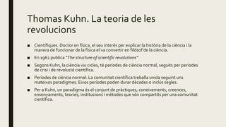 Thomas Kuhn. La teoria de les
revolucions
■ Científiques. Doctor en física, el seu interès per explicar la història de la ciència i la
manera de funcionar de la física el va convertir en filòsof de la ciència.
■ En 1962 publica “The structure of scientific revolutions”
■ Segons Kuhn, la ciència viu cicles, té períodes de ciència normal, seguits per períodes
de crisi i de revolució científica.
■ Períodes de ciència normal: La comunitat científica treballa unida seguint uns
mateixos paradigmes. Eixos períodes poden durar dècades o inclús segles.
■ Per a Kuhn, un paradigma és el conjunt de pràctiques, coneixements, creences,
ensenyaments, teories, institucions i mètodes que són compartits per una comunitat
científica.
 