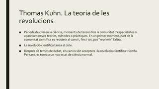 Thomas Kuhn. La teoria de les
revolucions
■ Període de crisi en la ciència; moments de tensió dins la comunitat d’especialistes o
apareixen noves teories, mètodes o pràctiques. En un primer moment, part de la
comunitat científica es resisteix al canvi i, fins i tot, pot “reprimir” l’altra.
■ La revolució científica tanca el cicle.
■ Després de temps de debat, els canvis són acceptats i la revolució científica triomfa.
Per tant, es torna a un nou estat de ciència normal.
 