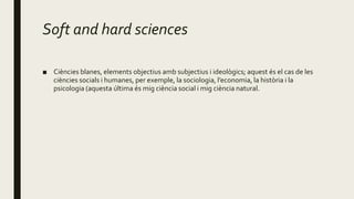 Soft and hard sciences
■ Ciències blanes, elements objectius amb subjectius i ideològics; aquest és el cas de les
ciències socials i humanes, per exemple, la sociologia, l’economia, la història i la
psicologia (aquesta última és mig ciència social i mig ciència natural.
 