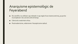 Anarquisme epistemològic de
Feyerabend
■ Els científics no utilitzen cap mètode ni cap regla d’una manera estricta, ja que les
incompleixen i les canvien amb el temps.
■ Ciència és creativitat crítica.
■ Postmodernisme, relativisme i l’escepticisme radical.
 
