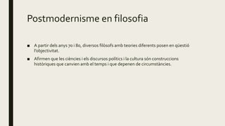 Postmodernisme en filosofia
■ A partir dels anys 70 i 80, diversos filòsofs amb teories diferents posen en qüestió
l’objectivitat.
■ Afirmen que les ciències i els discursos polítics i la cultura són construccions
històriques que canvien amb el temps i que depenen de circumstàncies.
 