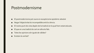 Postmodernisme
■ El postmodernisme pot caure en escepticisme epistèmic absolut
■ Negar l’objectivitat és incompatible amb la ciència.
■ El nostra punt de vista depèn de la tradició en la qual hem estat educats.
■ El que en una tradició és cert en altra és fals.
■ Totes les opinions són iguals de vàlides?
■ Existeix la veritat?
 
