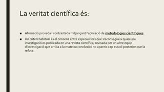 La veritat científica és:
■ Afirmació provada i contrastada mitjançant l’aplicació de metodologies científiques.
■ Un criteri habitual és el consens entre especialistes que s’aconsegueix quan una
investigació es publicada en una revista científica, revisada per un altre equip
d’investigació que arriba a la mateixa conclusió i no apareix cap estudi posterior que la
refute.
 