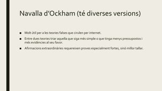 Navalla d’Ockham (té diverses versions)
■ Molt útil per a les teories falses que cirulen per internet.
■ Entre dues teories triar aquella que siga més simple o que tinga menys pressupostos i
més evidències al seu favor.
■ Afirmacions extraordinàries requereixen proves especialment fortes, sinó millor tallar.
 