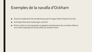 Exemples de la navalla d’Ockham
■ Quina és l’explicació més senzilla de per què ha caigut l’arbre (ningú ho ha vist):
■ A)Tempes forta amb molta pluja i vent fort
■ B)Van vindre en naus espacials uns gegants extraterrestres de 20 metres d’altura i
com volien impressionar als barrufets van tombar l’arbre.
 
