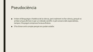 Pseudociència
■ Imiten el llenguatge o l’estètica de la ciència, però realment no fan ciència, perquè no
arriben al que afirmen ni per un mètode científic ni pel consens dels especialistes,
tampoc s’ha pogut comprovar la seua eficàcia.
■ S’ha d’anar amb compte perquè ens poden estafar.
 