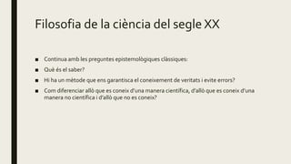 Filosofia de la ciència del segle XX
■ Continua amb les preguntes epistemològiques clàssiques:
■ Què és el saber?
■ Hi ha un mètode que ens garantisca el coneixement de veritats i evite errors?
■ Com diferenciar allò que es coneix d’una manera científica, d’allò que es coneix d’una
manera no científica i d’allò que no es coneix?
 