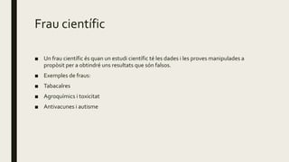 Frau científic
■ Un frau científic és quan un estudi científic té les dades i les proves manipulades a
propòsit per a obtindré uns resultats que són falsos.
■ Exemples de fraus:
■ Tabacalres
■ Agroquímics i toxicitat
■ Antivacunes i autisme
 