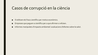 Casos de corrupció en la ciència
■ S’utilitzen els fraus científics per motius econòmics.
■ Empreses que paguen a científics per a que afirmen o refuten.
■ Informes manipulats d’impacte ambiental i avaluacions d’efectes sobre la salut.
 