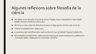 Algunes reflexions sobre filosofia de la
ciència
■ Del debat entre Russell, el cercle deViena, Popper, Kuhn, Feyerabend i Alan Sokal,
podem extraure diverses conclusions.
■ No hi ha un únic criteri de demarcació que ens diga què és ciència i què no ho és.
■ Intents simplistes tenen objeccions.
■ La pràctica real científica inclou tant la inducció com el mètode hipoteticodeductiu.
■ Els múltiples procediments: observacions empíriques, experimentacions, prediccions,
contrastar dades i diàleg dins la comunitat científica.
 
