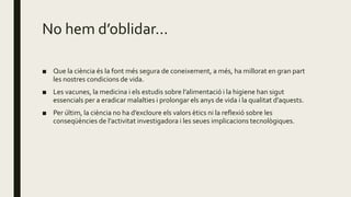No hem d’oblidar...
■ Que la ciència és la font més segura de coneixement, a més, ha millorat en gran part
les nostres condicions de vida.
■ Les vacunes, la medicina i els estudis sobre l’alimentació i la higiene han sigut
essencials per a eradicar malalties i prolongar els anys de vida i la qualitat d’aquests.
■ Per últim, la ciència no ha d’excloure els valors ètics ni la reflexió sobre les
conseqüències de l’activitat investigadora i les seues implicacions tecnològiques.
 