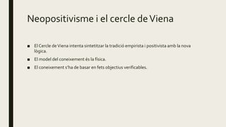 Neopositivisme i el cercle deViena
■ El Cercle deViena intenta sintetitzar la tradició empirista i positivista amb la nova
lògica.
■ El model del coneixement és la física.
■ El coneixement s’ha de basar en fets objectius verificables.
 