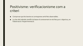 Positivisme: verificacionisme com a
criteri
■ Comprovar que les teories es corresponen amb fets observables.
■ La clau del mètode científic és basar el coneixement en els fets purs i objectius, en
l’observació i l’experimentació.
 