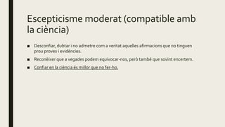 Escepticisme moderat (compatible amb
la ciència)
■ Desconfiar, dubtar i no admetre com a veritat aquelles afirmacions que no tinguen
prou proves i evidències.
■ Reconèixer que a vegades podem equivocar-nos, però també que sovint encertem.
■ Confiar en la ciència és millor que no fer-ho.
 