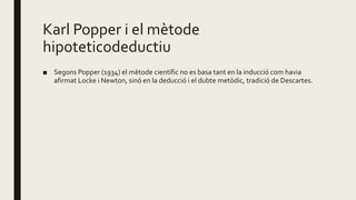 Karl Popper i el mètode
hipoteticodeductiu
■ Segons Popper (1934) el mètode científic no es basa tant en la inducció com havia
afirmat Locke i Newton, sinó en la deducció i el dubte metòdic, tradició de Descartes.
 