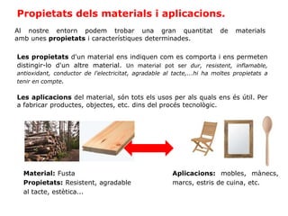 Propietats dels materials i aplicacions.
Al nostre entorn podem trobar una gran quantitat de materials
amb unes propietats i característiques determinades.
Les propietats d'un material ens indiquen com es comporta i ens permeten
distingir-lo d'un altre material. Un material pot ser dur, resistent, inflamable,
antioxidant, conductor de l'electricitat, agradable al tacte,...hi ha moltes propietats a
tenir en compte.
Les aplicacions del material, són tots els usos per als quals ens és útil. Per
a fabricar productes, objectes, etc. dins del procés tecnològic.
Material: Fusta
Propietats: Resistent, agradable
al tacte, estètica...
Aplicacions: mobles, mànecs,
marcs, estris de cuina, etc.
 