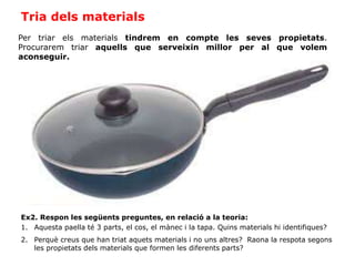 Tria dels materials
Per triar els materials tindrem en compte les seves propietats.
Procurarem triar aquells que serveixin millor per al que volem
aconseguir.
Ex2. Respon les següents preguntes, en relació a la teoria:
1. Aquesta paella té 3 parts, el cos, el mànec i la tapa. Quins materials hi identifiques?
2. Perquè creus que han triat aquets materials i no uns altres? Raona la respota segons
les propietats dels materials que formen les diferents parts?
 