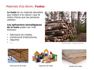 La fusta és un material abundant
que trobem a la natura i que fa
milers d’anys que les persones
utilitzen.
Les aplicacions tecnològiques
de la fusta poden ser molt
diverses:
• Fabricació de mobles.
• Construcció d’estructures.
• Joguines
• ... Fusta tallada - Materia primera
Materials d'ús tècnic: Fustes
Estructures de fusta Joguines de fusta Taulers de fusta
 