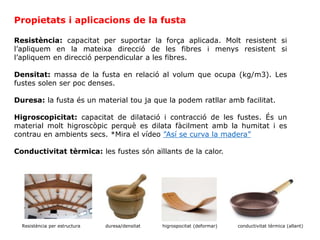 Resistència: capacitat per suportar la força aplicada. Molt resistent si
l’apliquem en la mateixa direcció de les fibres i menys resistent si
l’apliquem en direcció perpendicular a les fibres.
Densitat: massa de la fusta en relació al volum que ocupa (kg/m3). Les
fustes solen ser poc denses.
Duresa: la fusta és un material tou ja que la podem ratllar amb facilitat.
Higroscopicitat: capacitat de dilatació i contracció de les fustes. És un
material molt higroscòpic perquè es dilata fàcilment amb la humitat i es
contrau en ambients secs. *Mira el vídeo ”Así se curva la madera”
Conductivitat tèrmica: les fustes són aïllants de la calor.
Propietats i aplicacions de la fusta
Resistència per estructura duresa/densitat higrospocitat (deformar) conductivitat tèrmica (allant)
 